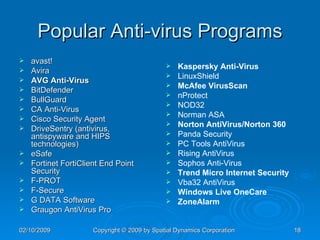 Popular Anti-virus Programs avast!  Avira  AVG Anti-Virus   BitDefender  BullGuard  CA Anti-Virus  Cisco Security Agent  DriveSentry (antivirus, antispyware and HIPS technologies)  eSafe  Fortinet FortiClient End Point Security  F-PROT  F-Secure  G DATA Software  Graugon AntiVirus Pro  Kaspersky Anti-Virus   LinuxShield  McAfee VirusScan   nProtect  NOD32  Norman ASA  Norton AntiVirus/Norton 360   Panda Security  PC Tools AntiVirus  Rising AntiVirus  Sophos Anti-Virus  Trend Micro Internet Security   Vba32 AntiVirus  Windows Live OneCare   ZoneAlarm   