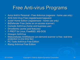 Free Anti-virus Programs Avira AntiVir Personal - Free Antivirus (nagware - home use only)  AVG Anti-Virus Free (registerware/nagware) avast! Home Edition (registerware - home use only) BitDefender Free (lacks an on-access scanner)  Comodo AntiVirus (home and business use) DriveSentry (some paid features)  F-PROT for Linux, FreeBSD, MS-DOS  Graugon AntiVirus  Malwarebytes AntiMalware (on-demand scanner is free; real-time protection is one-time fee)  PC Tools AntiVirus Free Edition  Rising Antivirus Free Edition  