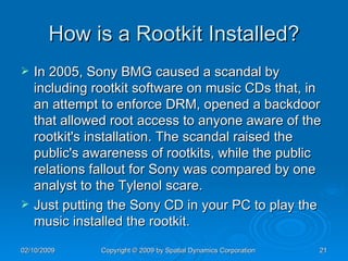 How is a Rootkit Installed? In 2005, Sony BMG caused a scandal by including rootkit software on music CDs that, in an attempt to enforce DRM, opened a backdoor that allowed root access to anyone aware of the rootkit's installation. The scandal raised the public's awareness of rootkits, while the public relations fallout for Sony was compared by one analyst to the Tylenol scare. Just putting the Sony CD in your PC to play the music installed the rootkit. 