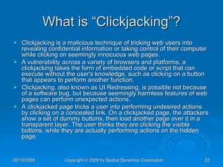 What is “Clickjacking”? Clickjacking is a malicious technique of tricking web users into revealing confidential information or taking control of their computer while clicking on seemingly innocuous web pages.  A vulnerability across a variety of browsers and platforms, a clickjacking takes the form of embedded code or script that can execute without the user's knowledge, such as clicking on a button that appears to perform another function. Clickjacking, also known as UI Redressing, is possible not because of a software bug, but because seemingly harmless features of web pages can perform unexpected actions.  A clickjacked page tricks a user into performing undesired actions by clicking on a concealed link. On a clickjacked page, the attackers show a set of dummy buttons, then load another page over it in a transparent layer. The user thinks they are clicking the visible buttons, while they are actually performing actions on the hidden page. 