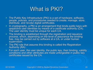 What is PKI? The Public Key Infrastructure (PKI) is a set of hardware, software, people, policies, and procedures needed to create, manage, store, distribute, and revoke digital certificates. In cryptography, a PKI is an arrangement that binds public keys with respective user identities by means of a certificate authority (CA). The user identity must be unique for each CA.  The binding is established through the registration and issuance process, which, depending on the level of assurance the binding has, may be carried out by software at a CA, or under human supervision.  The PKI role that assures this binding is called the Registration Authority (RA) .  For each user, the user identity, the public key, their binding, validity conditions and other attributes are made unforgeable in public key certificates issued by the CA. 