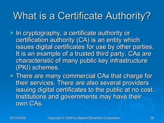 What is a Certificate Authority? In cryptography, a certificate authority or certification authority (CA) is an entity which issues digital certificates for use by other parties. It is an example of a trusted third party. CAs are characteristic of many public key infrastructure (PKI) schemes. There are many commercial CAs that charge for their services. There are also several providers issuing digital certificates to the public at no cost. Institutions and governments may have their own CAs. 
