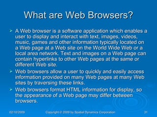 What are Web Browsers? A Web browser is a software application which enables a user to display and interact with text, images, videos, music, games and other information typically located on a Web page at a Web site on the World Wide Web or a local area network. Text and images on a Web page can contain hyperlinks to other Web pages at the same or different Web site.  Web browsers allow a user to quickly and easily access information provided on many Web pages at many Web sites by traversing these links.  Web browsers format HTML information for display, so the appearance of a Web page may differ between browsers. 