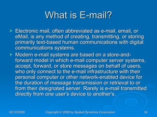 What is E-mail? Electronic mail, often abbreviated as e-mail, email, or eMail, is any method of creating, transmitting, or storing primarily text-based human communications with digital communications systems. Modern e-mail systems are based on a store-and-forward model in which e-mail computer server systems, accept, forward, or store messages on behalf of users, who only connect to the e-mail infrastructure with their personal computer or other network-enabled device for the duration of message transmission or retrieval to or from their designated server. Rarely is e-mail transmitted directly from one user's device to another's. 