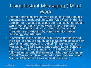 Using Instant Messaging (IM) at Work Instant messaging has proven to be similar to personal computers, e-mail, and the World Wide Web, in that its adoption for use as a business communications medium was driven primarily by individual employees using consumer software at work, rather than by formal mandate or provisioning by corporate information technology departments.  In response to the demand for business-grade IM and the need to ensure security and legal compliance, a new type of instant messaging, called "Enterprise Instant Messaging" ("EIM") was created when Lotus Software launched IBM Lotus Sametime in 1998. Microsoft followed suit shortly thereafter with Microsoft Exchange Instant Messaging, later created a new platform called Microsoft Office Live Communications Server. 