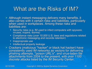 What are the Risks of IM? Although instant messaging delivers many benefits, it also carries with it certain risks and liabilities, particularly when used in workplaces. Among these risks and liabilities are: Security risks (e.g. IM used to infect computers with spyware, viruses, trojans, worms)  Compliance risks (over 10,000 U.S. laws and regulations related to electronic messaging and records retention) Inappropriate use  Intellectual property leakage  Crackers (malicious "hacker" or black hat hacker) have consistently used IM networks as vectors for delivering phishing attempts, "poison URL's", and virus-laden file attachments from 2004 to the present, with over 1100 discrete attacks listed by the IM Security Center. 