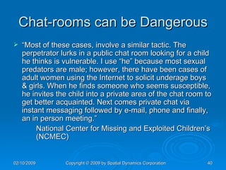 Chat-rooms can be Dangerous “ Most of these cases, involve a similar tactic. The perpetrator lurks in a public chat room looking for a child he thinks is vulnerable. I use “he” because most sexual predators are male; however, there have been cases of adult women using the Internet to solicit underage boys & girls. When he finds someone who seems susceptible, he invites the child into a private area of the chat room to get better acquainted. Next comes private chat via instant messaging followed by e-mail, phone and finally, an in person meeting.”  National Center for Missing and Exploited Children’s  (NCMEC)  