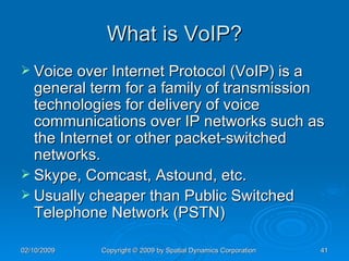 What is VoIP? Voice over Internet Protocol (VoIP) is a general term for a family of transmission technologies for delivery of voice communications over IP networks such as the Internet or other packet-switched networks. Skype, Comcast, Astound, etc. Usually cheaper than Public Switched Telephone Network (PSTN) 