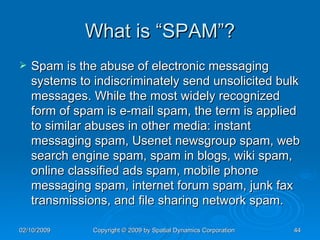What is “SPAM”? Spam is the abuse of electronic messaging systems to indiscriminately send unsolicited bulk messages. While the most widely recognized form of spam is e-mail spam, the term is applied to similar abuses in other media: instant messaging spam, Usenet newsgroup spam, web search engine spam, spam in blogs, wiki spam, online classified ads spam, mobile phone messaging spam, internet forum spam, junk fax transmissions, and file sharing network spam. 