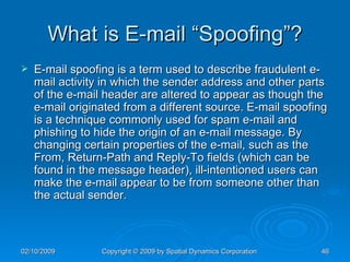 What is E-mail “Spoofing”? E-mail spoofing is a term used to describe fraudulent e-mail activity in which the sender address and other parts of the e-mail header are altered to appear as though the e-mail originated from a different source. E-mail spoofing is a technique commonly used for spam e-mail and phishing to hide the origin of an e-mail message. By changing certain properties of the e-mail, such as the From, Return-Path and Reply-To fields (which can be found in the message header), ill-intentioned users can make the e-mail appear to be from someone other than the actual sender. 