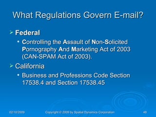 What Regulations Govern E-mail? Federal C ontrolling the  A ssault of  N on- S olicited  P ornography  A nd  M arketing Act of 2003 (CAN-SPAM Act of 2003). California Business and Professions Code Section 17538.4 and Section 17538.45 