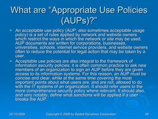 What are “Appropriate Use Policies (AUPs)?” An acceptable use policy (AUP; also sometimes acceptable usage policy) is a set of rules applied by network and website owners which restrict the ways in which the network or site may be used. AUP documents are written for corporations, businesses, universities, schools, internet service providers, and website owners often to reduce the potential for legal action that may be taken by a user. Acceptable use policies are also integral to the framework of information security policies; it is often common practice to ask new members of an organization to sign an AUP before they are given access to its information systems. For this reason, an AUP must be concise and clear, while at the same time covering the most important points about what users are, and are not, allowed to do with the IT systems of an organization. It should refer users to the more comprehensive security policy where relevant. It should also, and very notably, define what sanctions will be applied if a user breaks the AUP. 