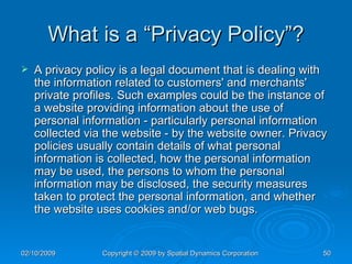 What is a “Privacy Policy”? A privacy policy is a legal document that is dealing with the information related to customers' and merchants' private profiles. Such examples could be the instance of a website providing information about the use of personal information - particularly personal information collected via the website - by the website owner. Privacy policies usually contain details of what personal information is collected, how the personal information may be used, the persons to whom the personal information may be disclosed, the security measures taken to protect the personal information, and whether the website uses cookies and/or web bugs. 