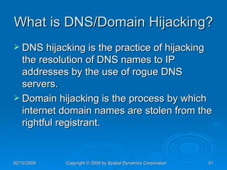 What is DNS/Domain Hijacking? DNS hijacking is the practice of hijacking the resolution of DNS names to IP addresses by the use of rogue DNS servers. Domain hijacking is the process by which internet domain names are stolen from the rightful registrant. 