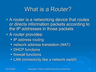 What is a Router? A router is a networking device that routes or directs information packets according to the IP addresses in those packets A router provides:  IP address routing  network address translation (NAT)  DHCP functions  firewall functions  LAN connectivity like a network switch 
