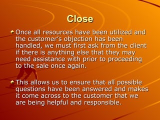 Close Once all resources have been utilized and the customer’s objection has been handled, we must first ask from the client if there is anything else that they may need assistance with prior to proceeding to the sale once again. This allows us to ensure that all possible questions have been answered and makes it come across to the customer that we are being helpful and responsible. 
