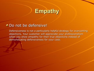 Empathy Do not be defensive! Defensiveness is not a particularly helpful strategy for overcoming objections. Your customer will appreciate your professionalism when you show empathy for their true objections instead of demonstrating defensiveness for your case. 