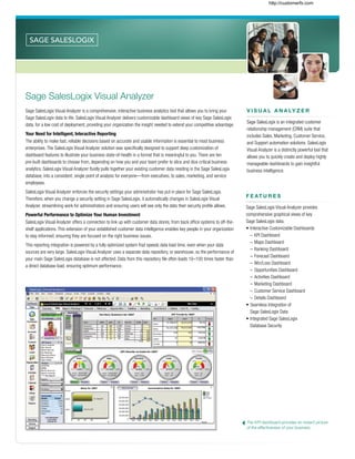 F E AT U R E S
Sage SalesLogix Visual Analyzer provides
comprehensive graphical views of key
Sage SalesLogix data.
•	Interactive Customizable Dashboards
	 –	KPI Dashboard
	 –	Maps Dashboard
	 –	Ranking Dashboard
	 –	Forecast Dashboard
	 –	Win/Loss Dashboard
	 –	Opportunities Dashboard
	 –	Activities Dashboard
	 –	Marketing Dashboard
	 –	Customer Service Dashboard
	 –	Details Dashboard
•	Seamless Integration of
	 Sage SalesLogix Data
•	Integrated Sage SalesLogix
	 Database Security
The KPI dashboard provides an instant picture
of the effectiveness of your business.
Sage SalesLogix Visual Analyzer
Sage SalesLogix Visual Analyzer is a comprehensive, interactive business analytics tool that allows you to bring your
Sage SalesLogix data to life. SalesLogix Visual Analyzer delivers customizable dashboard views of key Sage SalesLogix
data, for a low cost of deployment, providing your organization the insight needed to extend your competitive advantage.
Your Need for Intelligent, Interactive Reporting
The ability to make fast, reliable decisions based on accurate and usable information is essential to most business
enterprises. The SalesLogix Visual Analyzer solution was specifically designed to support deep customization of
dashboard features to illustrate your business state-of-health in a format that is meaningful to you. There are ten
pre-built dashboards to choose from, depending on how you and your team prefer to slice and dice critical business
analytics. SalesLogix Visual Analyzer fluidly pulls together your existing customer data residing in the Sage SalesLogix
database, into a consistent, single point of analysis for everyone—from executives, to sales, marketing, and service
employees.
SalesLogix Visual Analyzer enforces the security settings your administrator has put in place for Sage SalesLogix.
Therefore, when you change a security setting in Sage SalesLogix, it automatically changes in SalesLogix Visual
Analyzer, streamlining work for administrators and ensuring users will see only the data their security profile allows.
Powerful Performance to Optimize Your Human Investment
SalesLogix Visual Analyzer offers a connection to link up with customer data stores, from back office systems to off-the-
shelf applications. This extension of your established customer data intelligence enables key people in your organization
to stay informed, ensuring they are focused on the right business issues.
This reporting integration is powered by a fully optimized system that speeds data load time, even when your data
sources are very large. SalesLogix Visual Analyzer uses a separate data repository, or warehouse, so the performance of
your main Sage SalesLogix database is not affected. Data from this repository file often loads 10–100 times faster than
a direct database load, ensuring optimum performance.
V I S U A L A N A LY Z E R
Sage SalesLogix is an integrated customer
relationship management (CRM) suite that
includes Sales, Marketing, Customer Service,
and Support automation solutions. SalesLogix
Visual Analyzer is a distinctly powerful tool that
allows you to quickly create and deploy highly
manageable dashboards to gain insightful
business intelligence.
http://customerfx.com
 