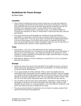 Guidelines for Focus Groups
By Dawn Drake


Location
    Face-to-face is preferred for focus groups so that you can read and respond to
•
    body language and benefit from the energy of live group interactions. However,
    sales reps don’t like to be out of the field, especially for something they do not
    consider to be important to them. You are trying to find a way to gain
    participation in something that is important to you, so it would be helpful to
    minimize the imposition on them or reward them in some way that they value for
    participating.
    This means that they would probably be unwilling to travel specifically to
•
    participate in a discussion, and they may not want to take time out even for a
    local or virtual event. If you can go to them, the best bet for getting participants
    is to tie the focus group in with some other activity or meeting that will take
    them out of the field anyway. Another possibility might be to tie the discussion in
    with something like a dinner or other networking event.

Time
    Face-to-face: 1.5 to 2 hrs. This allows time for the opening and closing
•
    comments and discussion of 4-6 questions (If they generate a lot of discussion; if
    there aren’t a lot of discussion, you might get through 8-10 questions). You’re
    unlikely to maintain attention and interest any longer unless the topic is of great
    importance to the participants.
    Web Meeting: Better to limit the meeting to a maximum of 1.5 hrs. to maintain
•
    attention and interest.

Groups
    Usually an active focus group will need about 8-10 people to ensure a variety of
•
    ideas while giving everyone an opportunity to participate. I’d recommend going
    on the low end for Web Meeting.
    Try to group people of similar attitudes. That is, don’t mix people who are
•
    enthusiastic users with people who are negative about the topic. Mixing of people
    you expect to have strongly opposing views could convey that you have a hidden
    agenda of using the supporters to “sell” the non-supporters. Better to learn what
    you can from each group (separately) about why they feel the way they do.
    You are likely to get the most active participation, especially on Web meeting, if
•
    the people in the group have some familiarity with each other. However, they
    shouldn’t be too close (i.e., working together). You need different viewpoints, and
    you’re less likely to get that if people are too close.
    The groups should consist of volunteers who are known to speak up about their
•
    opinions without becoming belligerent.




Guidelines for Focus Groups
© 2008, Dawn Drake                                                           Page 1 of 4
 