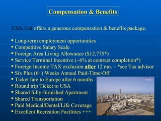 Compensation & Benefits CSA, Ltd  offers a generous compensation & benefits package .   Long-term employment opportunities  Competitive Salary Scale Foreign Area Living Allowance ($12,775*) Service Terminal Incentive (~6% at contract completion*) Foreign Income TAX exclusion  after  12 mo. – *see Tax advisor Six Plus (6+) Weeks Annual Paid-Time-Off Ticket fare to Europe after 6 months Round trip Ticket to USA Shared fully-furnished Apartment Shared Transportation Paid Medical/Dental/Life Coverage Excellent Recreation Facilities +++ 