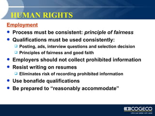 HUMAN RIGHTS Employment Process must be consistent:  principle of fairness Qualifications must be used consistently: Posting, ads, interview questions and selection decision Principles of fairness and good faith Employers should not collect prohibited information Resist writing on resumes Eliminates risk of recording prohibited information Use bonafide qualifications Be prepared to “reasonably accommodate” 