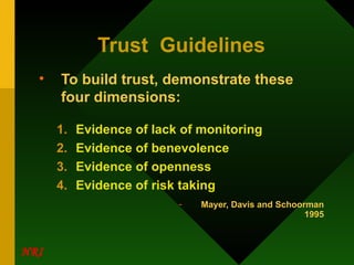 Trust  Guidelines To build trust, demonstrate these four dimensions: Evidence of lack of monitoring Evidence of benevolence Evidence of openness Evidence of risk taking Mayer, Davis and Schoorman 1995 