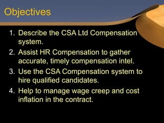 Objectives Describe the CSA Ltd Compensation system. Assist HR Compensation to gather accurate, timely compensation intel. Use the CSA Compensation system to hire qualified candidates. Help to manage wage creep and cost inflation in the contract. 