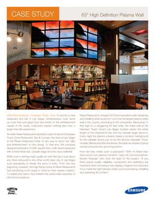 CASE STUDY                                                        63quot; High Definition Plasma Wall




USCommunications | Hawaiian Tropic Zone To launch a new              Riese Restaurants charged US Communications with designing
restaurant and bar in Las Vegas, entrepreneurs must serve            and installing what would turn out to be the largest plasma video
up more than just great food and drinks. In the entertainment        wall in the country, according to the companies. Measuring 12
capital of the world, customers expect nothing less than a           feet high by a staggering 60 feet wide, the video wall at the
larger-than-life experience.                                         Hawaiian Tropic Zone’s Las Vegas location spans the entire
                                                                     length of the restaurant’s bar and the catwalk stage above it.
So when Riese Restaurants decided to open its second Hawaiian
                                                                     Every night the plasma screens create a dynamic background
Tropic Zone Restaurant, Bar & Lounge, this time in Las Vegas
                                                                     for the catwalk shows put on by the famous Hawaiian Tropic
at the Planet Hollywood Hotel, its aim was to return the “glitz
                                                                     models. Before and after the shows, the plasmas display tropical
and entertainment” to fine dining. To that end, the company
                                                                     scenes and promote upcoming events.
designed and built a 14,000-square-foot, multi-tiered restaurant
with a three-facet bar, catwalk stage and two-story waterfall.       How did they create such a spectacle? “With no fewer than
                                                                     thirty-six 63-inch plasma monitors,” says US Communications’
While such a setting might qualify as over-the-top in just about
                                                                     Steven Rosstad, who took the lead on the project. “If you
any other restaurant in any other world-class city, in Las Vegas
                                                                     think picture quality, reliability, connectivity and aesthetics are
such grandiosity is merely the price of entry. From the very
                                                                     important when choosing a new display, imagine how important
beginning, however, the high-flying minds at Riese Restaurants
                                                                     it is to make the right decision when you're purchasing, installing
had something much larger in mind for their newest creation.
                                                                     and operating 36 of them.”
To realize that vision, they enlisted the audio/video expertise of
US Communications.
 