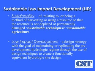 Sustainable Low Impact Development (LID) Sustainability  -   of, relating to, or being a method of harvesting or using a resource so that the resource is not depleted or permanently damaged  < sustainable  techniques>   < sustainable  agriculture   Low Impact Development  -  a design strategy with the goal of maintaining or replicating the pre-development hydrologic regime through the use of design techniques to create a functionally equivalent hydrologic site design.   
