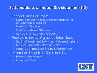 Sustainable Low Impact Development (LID) Second Flush Pollutants Debate at scientific level on importance for environmental impacts Trash classification Sediment above 60 microns CST Data on captured amounts Real world issues of gross pollutant load Optimal Treatment flow – gravity based systems Mass of Pollutants – does not care Negative Impacts on fine pollutant removal Impact on Long-Term Sustainability Erodes effectiveness Increased Cost 