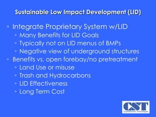 Sustainable Low Impact Development (LID) Integrate Proprietary System w/LID Many Benefits for LID Goals Typically not on LID menus of BMPs Negative view of underground structures Benefits vs. open forebay/no pretreatment Land Use or misuse Trash and Hydrocarbons LID Effectiveness Long Term Cost 