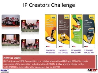 IP Creators Challenge New in 2008! IPCC Animation 2008 Competition is a collaboration with ASTRO and MCMC to create awareness of the animation industry with a REALITY SHOW and the climax to the SUPERPITCH to international broadcasters live on ASTRO. 