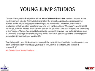 YOUNG JUMP STUDIOS “ Above all else, we look for people with  APASSION FOR ANIMATION. Iwould rank this as the most important criteria. The truth is that a lot of the animation production process can be learned on the job, so long as you are willing to put in the effort. However, the nature of production is that we often work long hours, to very tight deadlines. When you're working 8-10 hour days, 5-6 days a week, it will be your passion for your work that sustains you, not the money or the 'coolness' factor.You should also strive to constantly improve your skills. What you learn at university or college will eventually only form a very small percentage of the knowledge you accumulate throughout your working life.  That being said, I also think animation is one of the coolest industries that a creative person can be in. Where else can you indulge your love of toys, comics & cartoons, and still call it research? :)” Mr. Steven Lim – Senior Producer 