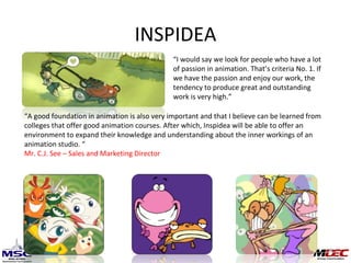 INSPIDEA “ I would say we look for people who have a lot of passion in animation. That’s criteria No. 1. If we have the passion and enjoy our work, the tendency to produce great and outstanding work is very high.”  “ A good foundation in animation is also very important and that I believe can be learned from colleges that offer good animation courses. After which, Inspidea will be able to offer an environment to expand their knowledge and understanding about the inner workings of an animation studio. “ Mr. C.J. See – Sales and Marketing Director 
