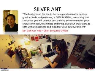 SILVER ANT “ The best ground for you to become good animator besides good attitude and patience , is OBSERVATION; everything that surrounds you will be your best training environment for your character model, to animate and bring alive your characters, to light with atmosphere and mood for your 3D environment” Mr. Goh Aun Hoe – Chief Executive Officer 