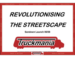 Media in MOTION          Media in MOTION                                       Media in MOTION                                        Media in MOTION                            Media in MOTION
                   Media in MOTION




                                                                                                                                                                                                                                        Media in MOTION
                                           REVOLUTIONISING
                                           THE STREETSCAPE
                   Media in MOTOIN




                                                                                                                                                                                                                                        Media in MOTION
                                                                                                                                                                                                                                                 MOTION
                                                                                    Sandown Launch 06/08
                   Media in MOTION




                                                                                                                                                                                                                                        Media in MOTION
February 04 Mk V




                                                       © 2004 Truckmania Pty Ltd. All rights reserved. The contents of this document are confidential and may not be used or disclosed without prior authorisation.


                                             Media in MOTION                                                                                                                                  Media in MOTION
 