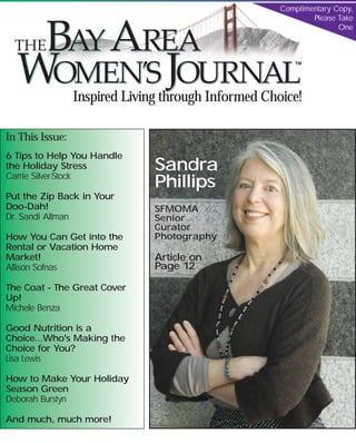 Complimentary Copy,
                                                                  Please Take
                                                                         One



                                                               TM




                 Inspired Living through Informed Choice!
SF Metro Edition                                  November / December 2007
                             www.BayAreaWJ.com

In This Issue:
6 Tips to Help You Handle
                                  Sandra
the Holiday Stress
                                  Phillips
Carrie Silver-Stock

Put the Zip Back in Your
Doo-Dah!                          SFMOMA
Dr. Sandi Altman                  Senior
                                  Curator
                                  Photography
How You Can Get into the
Rental or Vacation Home
                                  Article on
Market!
                                  Page 12
Allison Sofnas

The Coat - The Great Cover
Up!
Michele Benza

Good Nutrition is a
Choice...Who's Making the
Choice for You?
Lisa Lewis

How to Make Your Holiday
Season Green
Deborah Burstyn

And much, much more!
          Smart Women              Good Choices      Inspired Life
 