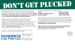 With property taxes representing a significant portion of your
real estate investment, and with Cook County reassessing all
properties in the South, Southwest and West suburbs in 2008, NOW
is the time to call Sandrick Law Firm to appeal the new assessment
on your commercial, industrial or investment property.
Sandrick Law Firm, your fellow Oak Forest Chamber of
Commerce member, brings a combined 45 years of
experience to comprehensive property tax and assessment law
representation. We’ll treat your property as if it was our own,
aggressively pursuing all potential remedies. We also counsel
clients - prior to purchase or lease - on many property tax issues,
including Class 6B, 8 and 9 incentives.
PRESORTED
FIRST-CLASS
US POSTAGE
PAID
130 N. LaGrange Road
LaGrange IL 60525
1581 Huntington Drive
Calumet City IL 60409
DON’T GET PLUCKED
Some of our fellow Chamber clients include:
In-Bank					 Judge Automotive
Thornton-Powell/Ken Morrow		 All Seasons Marine
Malecky Builders			 Vacha Family Florist
Because Sandrick Law Firm has exclusively practiced property
tax and assessment law in the Southland for over 17 years, we
are well-acquainted with the various real estate markets and the
negative impact caused by high tax rates on property values.
WE UNDERSTAND THE SOUTHLAND!
Call us at 312-867-1515 today to schedule a complimentary
personal inspection and preliminary tax analysis.
And make sure no one plucks you.
This newsletter contains material of general interest and is not intended to be
legal advice. It should be considered advertising material.
 
