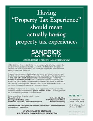 Having
“Property Tax Experience”
should mean
actually having
property tax experience.
Concentrating in property tax & assessment law
312-867-1515
1581 Huntington Drive
Calumet City IL 60409
130 N. LaGrange Road
LaGrange IL 60525
This document contains material of general
interest and is not intended to be legal advice.
It should be considered advertising material.
At Sandrick Law Firm, we don’t refer you to a property tax attorney; we actually
are one. When you call Sandrick Law, you’ll talk with Bill Sandrick, a respected
attorney with over 17 years of exclusive practice in property tax and assessment
law, right here in the Southland.
Property taxes represent a significant portion of your real estate investment and
Cook County is reassessing all properties in the South, Southwest and West suburbs
in 2008. NOW is the time to appeal the new assessment on your commercial,
industrial or investment property, with a committed, experienced attorney who
knows both the Southland’s commercial and industrial real estate markets and
the negative impact that high tax rates have on value. Bill Sandrick has personally
contested thousands of reassessment appeals and won.
We’ll treat your property as if it was our own, aggressively pursuing all potential
remedies. We also counsel clients - prior to purchase or lease - on many property
tax issues, including Class 6B, 8 and 9 incentives.
Some of our fellow Chamber clients include:
Mi-Jack Products 	 Custom Steel Buildings
Simborg Industrial Real Estate	 First National Bank of Illinois
Holiday Inn Select/Mid-Continent Development 	 Robinson Engineering
Call us at 312-867-1515 today to schedule a complimentary personal inspection
and preliminary tax analysis.
WE UNDERSTAND THE SOUTHLAND
AND PROPERTY TAX LAW IS REALLY WHAT WE DO!
 