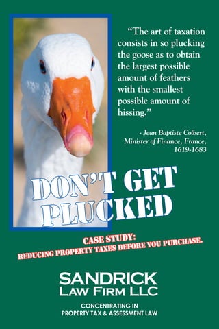 “The art of taxation
consists in so plucking
the goose as to obtain
the largest possible
amount of feathers
with the smallest
possible amount of
hissing.”	
- Jean Baptiste Colbert,
Minister of Finance, France,
1619-1683
Concentrating in
property tax & assessment law
DON’T GET
PLUCKED
Case Study:
REDUCING PROPERTY TAXES BEFORE YOU PURCHASE.
 