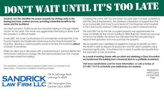Sandrick Law Firm identifies the proper property tax strategy early in the
leasing/purchase contract process, providing substantial benefits for the
owner and the Southland.
Our client owned a 70,000 square foot industrial building in Chicago Heights,
vacant for two years The owner was aggressively attempting to lease or sell
the property in a difficult market.
In late 2007, the Cook County Board of Commissioners amended the Cook
County Property Tax Classification Ordinance for the Class 8 Industrial Tax
Incentive, allowing a current property owner to receive the Incentive without
a transfer of ownership.
While our client was in discussions with a potential tenant, we had alerted him
of this recent Ordinance change. We then demonstrated how that change
could help market this building.
PRESORTED
FIRST-CLASS
US POSTAGE
PAID
130 N. LaGrange Road
LaGrange IL 60525
1581 Huntington Drive
Calumet City IL 60409
Don’t Wait Until it’s too late
In helping the owner with the new lease, we were able to ensure compliance
with the Class 8 requirements. We obtained a Resolution of Support from the
local municipality and Cook County Board of Commissioners which resulted
in the Cook County Assessor’s Office granting our client’s Class 8 Incentive.
The total 2007 tax for the fully occupied property was approximately the
same tax liability for the vacant building in 2006 ($.60 psf). Moreover, because
of the low tax liability, the tenant has indicated that they are planning to
expand their operation and may purchase the property.
We recognized and capitalized on legislative change to benefit our client.
The tenant is able to expand his production and the client’s property value
increased significantly. A Southland city in need of quality jobs benefits from
the expansion of a local business.
As a result of working closely with our client and obtaining a Class 8 Incentive,
we transformed this building from a financial drain to a profitable investment.
Visit www.sandricklaw.com for more information, or call us today at
312-867-1515 to schedule your preliminary tax analysis.This newsletter contains material of general interest and is not intended to be
legal advice. It should be considered advertising material.
 
