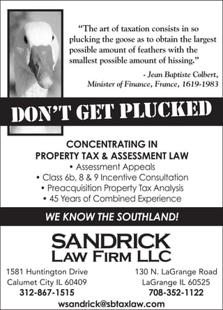 DON’T GET PLUCKED
130 N. LaGrange Road
LaGrange IL 60525
708-352-1122
“The art of taxation consists in so
plucking the goose as to obtain the largest
possible amount of feathers with the
smallest possible amount of hissing.”
- Jean Baptiste Colbert,
Minister of Finance, France, 1619-1983
Concentrating in
property tax & assessment law
• Assessment Appeals
• Class 6b, 8 & 9 Incentive Consultation
• Preacquisition Property Tax Analysis
• 45 Years of Combined Experience
WE KNOW THE SOUTHLAND!
1581 Huntington Drive
Calumet City IL 60409
312-867-1515
wsandrick@sbtaxlaw.com
 