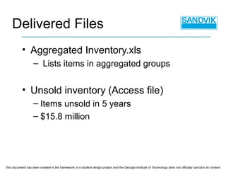 Aggregated Inventory.xls Lists items in aggregated groups Unsold inventory (Access file) Items unsold in 5 years $15.8 million Delivered Files This document has been created in the framework of a student design project and the Georgia Institute of Technology does not officially sanction its content. 