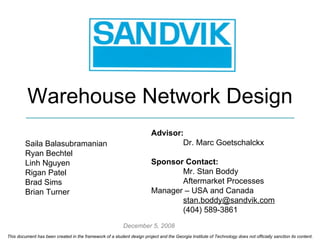 This document has been created in the framework of a student design project and the Georgia Institute of Technology does not officially sanction its content. Warehouse Network Design  Saila Balasubramanian Ryan Bechtel Linh Nguyen Rigan Patel Brad Sims Brian Turner Advisor:  Dr. Marc Goetschalckx Sponsor Contact:   Mr. Stan Boddy Aftermarket Processes  Manager – USA and Canada [email_address] (404) 589-3861 December 5, 2008 