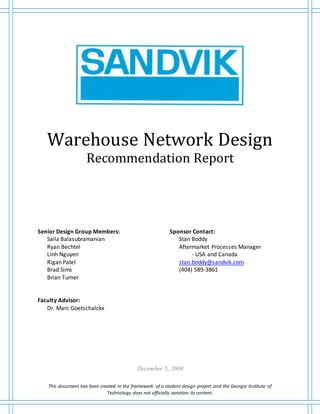 This document has been created in the framework of a student design project and the Georgia Institute of
Technology does not officially sanction its content.
Warehouse Network Design
Recommendation Report
Senior Design Group Members:
Saila Balasubramanian
Ryan Bechtel
Linh Nguyen
Rigan Patel
Brad Sims
Brian Turner
Faculty Advisor:
Dr. Marc Goetschalckx
Sponsor Contact:
Stan Boddy
Aftermarket Processes Manager
- USA and Canada
stan.boddy@sandvik.com
(404) 589-3861
December 5, 2008
 