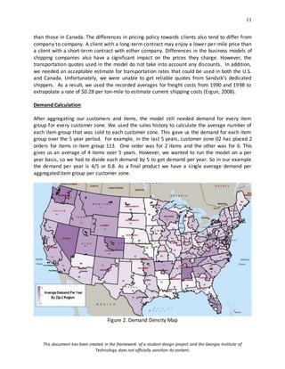 11
This document has been created in the framework of a student design project and the Georgia Institute of
Technology does not officially sanction its content.
than those in Canada. The differences in pricing policy towards clients also tend to differ from
company to company. A client with a long-term contract may enjoy a lower per-mile price than
a client with a short-term contract with either company. Differences in the business models of
shipping companies also have a significant impact on the prices they charge. However, the
transportation quotes used in the model do not take into account any discounts. In addition,
we needed an acceptable estimate for transportation rates that could be used in both the U.S.
and Canada. Unfortunately, we were unable to get reliable quotes from Sandvik’s dedicated
shippers. As a result, we used the recorded averages for freight costs from 1990 and 1998 to
extrapolate a rate of $0.28 per ton-mile to estimate current shipping costs (Ergun, 2008).
Demand Calculation
After aggregating our customers and items, the model still needed demand for every item
group for every customer zone. We used the sales history to calculate the average number of
each item group that was sold to each customer zone. This gave us the demand for each item
group over the 5 year period. For example, in the last 5 years, customer zone 02 has placed 2
orders for items in item group 113. One order was for 2 items and the other was for 6. This
gives us an average of 4 items over 5 years. However, we wanted to run the model on a per
year basis, so we had to divide each demand by 5 to get demand per year. So in our example
the demand per year is 4/5 or 0.8. As a final product we have a single average demand per
aggregated item group per customer zone.
Figure 2. Demand Density Map
 