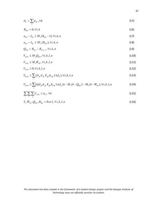 41
This document has been created in the framework of a student design project and the Georgia Institute of
Technology does not officially sanction its content.
k
d
d
j
jk
k 
  , (L5)
k
i
Rik ,
,
0
0 
 (L6)
n
k
i
R
M
a ikn
ik
kn ,
,
),
1
(
1 


  (L7)
n
k
i
R
M
a ikn
ik
kn ,
,
),
(
2 

  (L8)
n
k
i
R
R
Q n
ik
ikn
ikn ,
,
,
1
, 

  (L9)
n
l
k
i
Q
M
V ikn
ik ,
,
,
,
3
ln 
 (L10)
n
l
k
i
W
M
V ikl
ik ,
,
,
,
3
ln 
 (L11)
n
l
k
i
Vik ,
,
,
,
0
ln 
 (L12)
 

j
k
k
ijk
jk
jk
ik n
l
k
i
d
b
X
d
V ,
,
,
),
/(
)
( ln
ln  (L13)
 





j
ikl
ikn
k
k
ijk
jk
jk
ik n
l
k
i
W
M
Q
M
d
b
X
d
V ,
,
,
),
1
(
)
1
(
))
/(
)
[(( 3
3
ln
ln  (L14)
k
V k
i l n
ik 

 ,
ln  (L15)
n
l
k
i
or
R
Q
W
Y ikn
ikn
ikl
i ,
,
,
,
1
0
,
,
, 
 (L16)
 