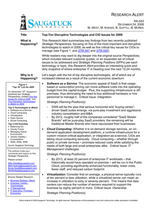 RESEARCH ALERT
                                                                                                                                         RA-543
                                                                                                                            DECEMBER 24, 2008
                                                                                                       M. WEST, M. KOENIG, B. GUPTILL, B. MCNEE

               Title                       Top-Ten Disruptive Technologies and CIO Issues for 2009
                                           This Research Alert summarizes key findings from two recently published
               What is
                                           Strategic Perspectives, focusing on five of the most important and disruptive
               Happening?
                                           technologies to watch in 2009, as well as five critical key issues for CIOs to
                                           manage (see Figure 1, and STR-541 and STR-542).
                                           While readers may want to dig deeper into the original source Perspectives,
                                           which includes relevant customer quotes, or an expanded set of critical
                                           issues to be addressed and Strategic Planning Positions (SPPs) per each
                                           technology or topic, this Research Alert provides an interesting quick-and-
                                           dirty snapshot of where enterprise IT is heading over the next 12-24 months.
                                           Let’s begin with the list of top disruptive technologies, all of which are of
               Why is it
                                           increased interest as a result of the current economic downturn:
               Happening?
                                           •     Software as a Service: The economic appeal of SaaS is that usage-
          Figure 1
                                                 based or subscription pricing can move software costs into the operating
    “Top 10” List for 2009
                                                 budget from the capital budget. Plus, the supporting infrastructure is off-
                   th
On December 19 , Saugatuck
                                                 premises, thus eliminating the need to buy additional hardware or hire
published two Strategic
Perspectives, entitled Five Key                  personnel to manage it. Critical Issue: Integration.
Issues for CIOs in 2009 , and
Five Disruptive Technologies                     Strategic Planning Position(s):
to Watch in 2009.
                                                 -     2009 will be the year that serious horizontal and “buying center”-
Top 5 Technologies to Watch
• Software-as-a-Service                                driven SaaS suites emerge, via pure-play investment and aggressive
• Cloud Computing
                                                       industry consolidation and M&A.
• Virtualization
                                                 -     By 2012, roughly half of the companies considered quot;SaaS Master
• Open Source
• Social Computing                                     Brandsquot; will be pure-play SaaS providers; the remaining will be
                                                       traditional Master Brands who have repurposed their businesses.
Top 5 CIO Priorities
• Balancing Act
                                           •
• Cloudy Future                                  Cloud Computing: Whether it is on-demand storage services, an on-
• Managing Hybrid                                demand application development platform, a runtime infrastructure for a
  Environment
                                                 custom mission-critical application, or integration-as-a-service, CIOs are
• Vendor Viability /
                                                 taking cloud computing seriously. Cloud computing – whether through
  Consolidation
• Skills, Skills, Skills                         public or private services – promises reduced costs while satisfying the
Source: Saugatuck Technology                     needs of both large and small enterprises alike. Critical Issue: IT
                                                 Management challenges.
The authors invite your
comments and inquiry on this                     Strategic Planning Position(s):
Strategic Perspective.
                                                 -     By 2013, at least 20 percent of enterprise IT workloads – that
Please contact:
                                                       historically would have operated on-premise – will be run in the Public
Mike.West@saugatech.com
                                                       Cloud, providing significantly enhanced functionality, lower costs,
Mark.Koenig@saugatech.com
Bruce.Guptill@saugatech.com
                                                       fewer staff, and reduced carbon footprint.
Bill.McNee@saugatech.com
                                           •     Virtualization: Consider that on average, a physical server typically runs
Browse Related Research:                         at ten percent or less utilization, while a virtualized server can mean an
• Business Strategy / Mgmt.                      increase in utilization to sixty or seventy percent. This means that data
• Emerging Trends /
                                                 centers can reduce the number of servers required to support the
  Technologies
• IT Management                                  business by eighty percent or more. Critical Issue: Ownership.
• IT Spending / Priorities /
                                                 Strategic Planning Position(s):
  Economics


             Entire contents © 2008 Saugatuck Technology. All rights reserved. Reproduction of this publication in any form without prior written permission is forbidden.
 