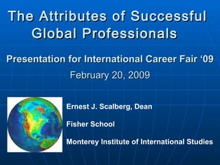 The Attributes of Successful  Global Professionals   Presentation for International Career Fair ‘09 February 20, 2009 Ernest J. Scalberg, Dean Fisher School Monterey Institute of International Studies 