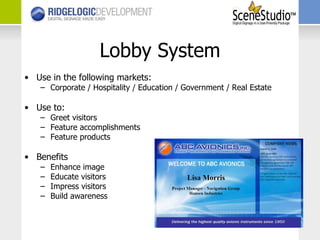 Lobby System Use in the following markets: Corporate / Hospitality / Education / Government / Real Estate Use to: Greet visitors Feature accomplishments Feature products Benefits Enhance image Educate visitors Impress visitors Build awareness 